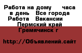 Работа на дому 2-3 часа в день - Все города Работа » Вакансии   . Пермский край,Гремячинск г.